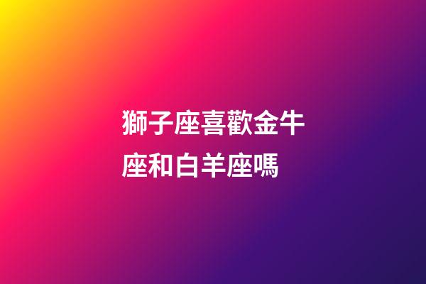 獅子座喜歡金牛座和白羊座嗎-第1張-星座運(yùn)勢-玄機(jī)派