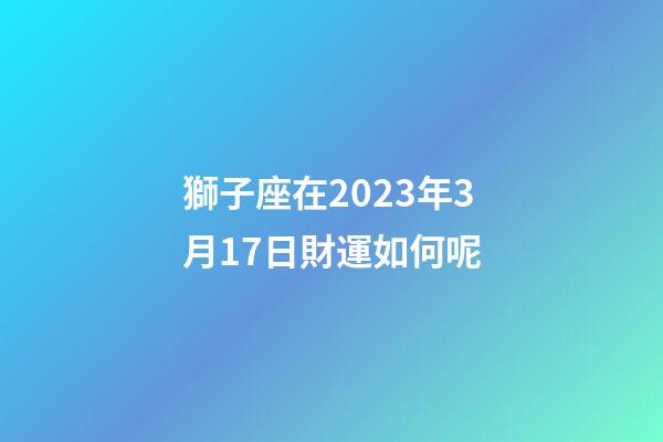 獅子座在2023年3月17日財運如何呢-第1張-星座運勢-玄機派