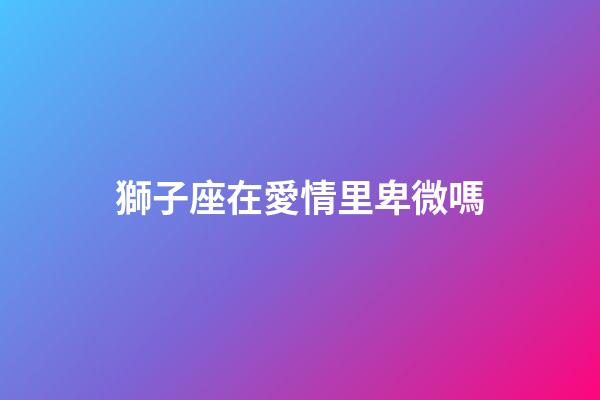 獅子座在愛情里卑微嗎-第1張-星座運(yùn)勢(shì)-玄機(jī)派