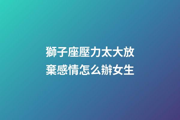獅子座壓力太大放棄感情怎么辦女生-第1張-星座運勢-玄機派