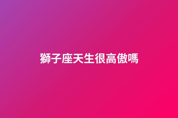 獅子座天生很高傲嗎-第1張-星座運勢-玄機派