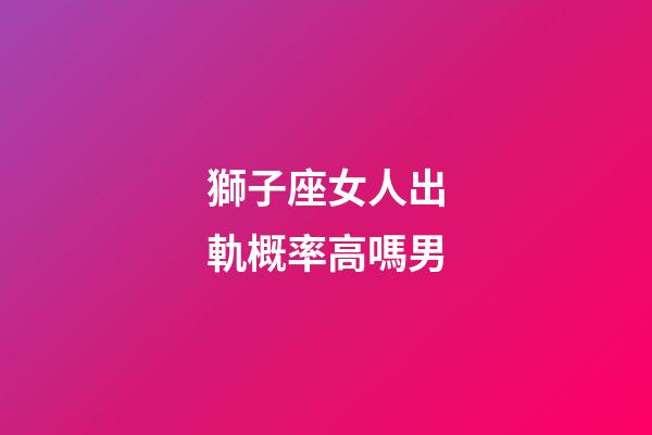 獅子座女人出軌概率高嗎男-第1張-星座運勢-玄機派
