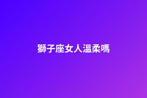 獅子座女人溫柔嗎-第1張-星座運勢-玄機派