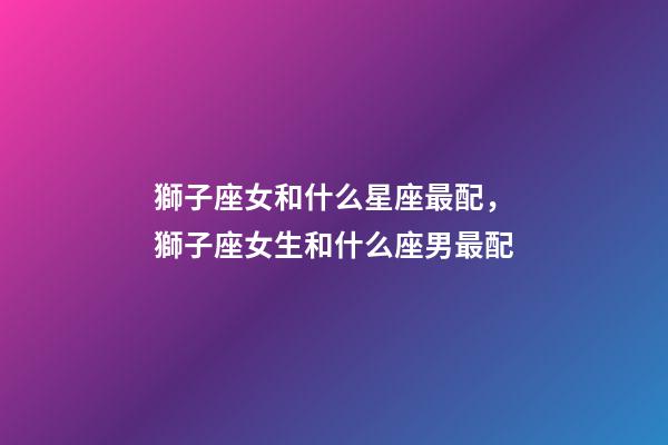 獅子座女和什么星座最配，獅子座女生和什么座男最配-第1張-觀點-玄機(jī)派