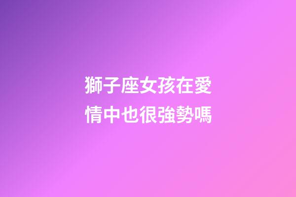 獅子座女孩在愛情中也很強勢嗎-第1張-星座運勢-玄機派