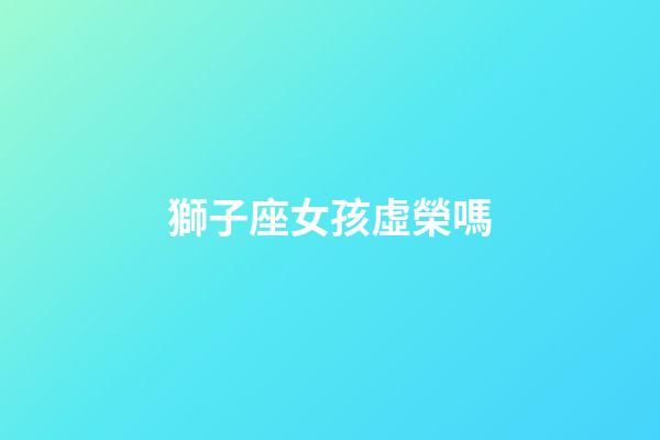 獅子座女孩虛榮嗎