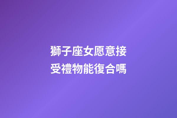 獅子座女愿意接受禮物能復合嗎-第1張-星座運勢-玄機派