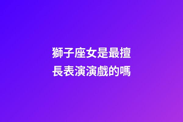 獅子座女是最擅長表演演戲的嗎-第1張-星座運勢-玄機派