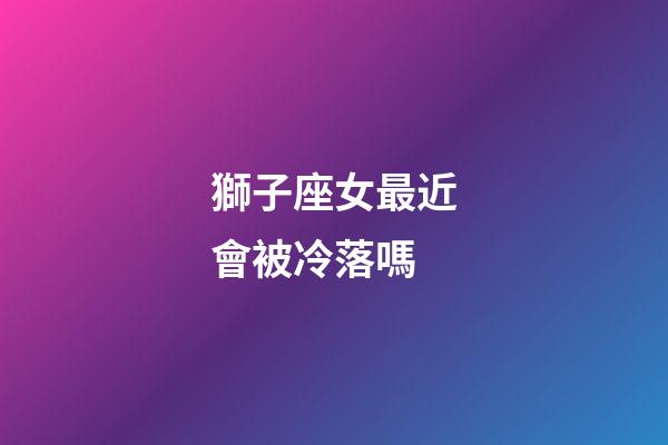 獅子座女最近會被冷落嗎-第1張-星座運勢-玄機派