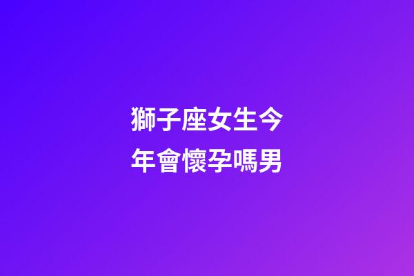 獅子座女生今年會懷孕嗎男-第1張-星座運勢-玄機派