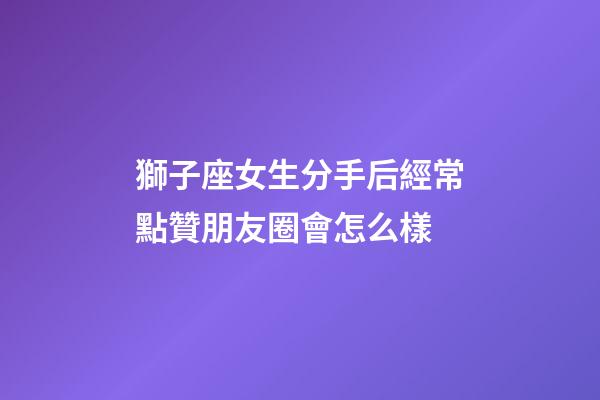 獅子座女生分手后經常點贊朋友圈會怎么樣-第1張-星座運勢-玄機派