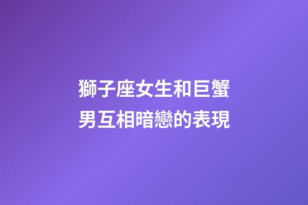 獅子座女生和巨蟹男互相暗戀的表現-第1張-星座運勢-玄機派