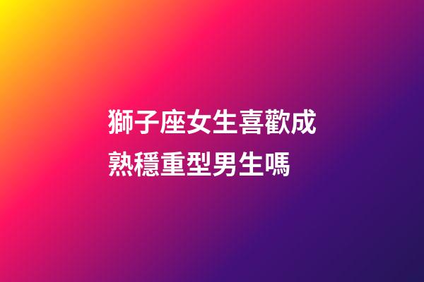 獅子座女生喜歡成熟穩重型男生嗎-第1張-星座運勢-玄機派