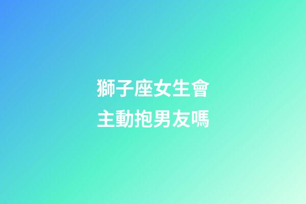 獅子座女生會主動抱男友嗎-第1張-星座運勢-玄機派