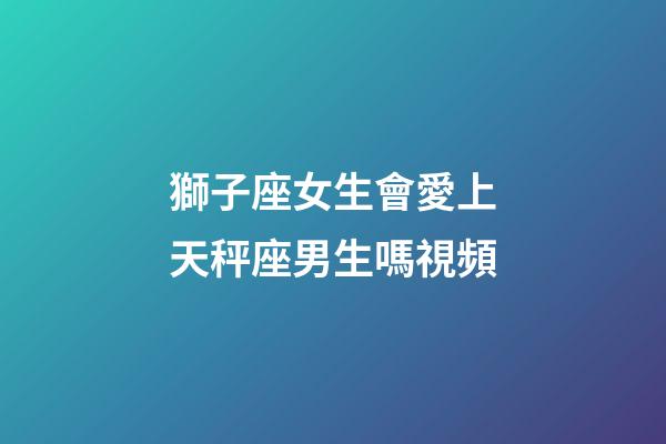 獅子座女生會愛上天秤座男生嗎視頻-第1張-星座運勢-玄機派