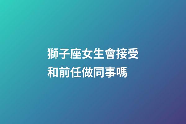 獅子座女生會接受和前任做同事嗎-第1張-星座運勢-玄機派