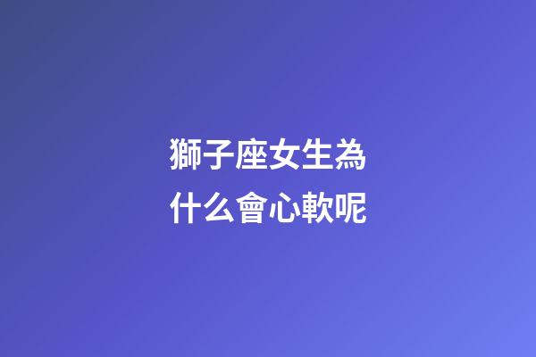 獅子座女生為什么會心軟呢-第1張-星座運勢-玄機派