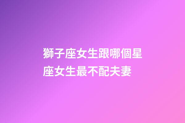 獅子座女生跟哪個星座女生最不配夫妻-第1張-星座運勢-玄機派