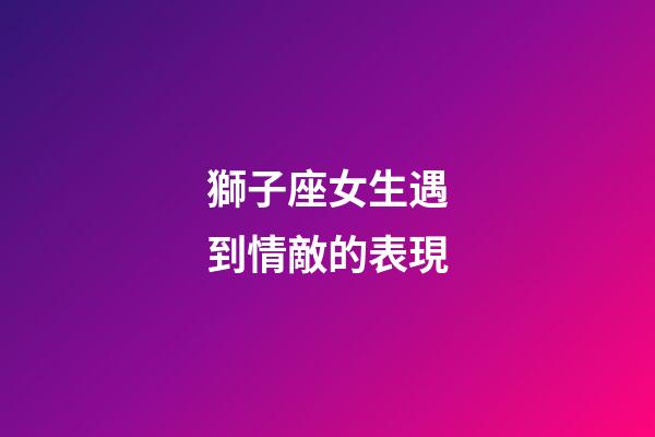 獅子座女生遇到情敵的表現-第1張-星座運勢-玄機派