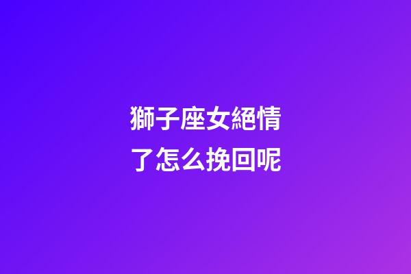 獅子座女絕情了怎么挽回呢-第1張-星座運勢-玄機派