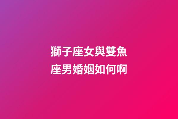 獅子座女與雙魚座男婚姻如何啊-第1張-星座運(yùn)勢(shì)-玄機(jī)派