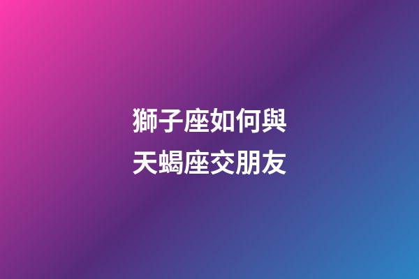 獅子座如何與天蝎座交朋友-第1張-星座運勢-玄機派