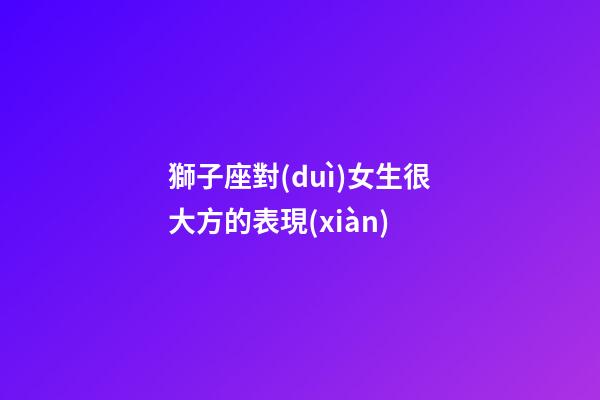 獅子座對(duì)女生很大方的表現(xiàn)-第1張-星座運(yùn)勢(shì)-玄機(jī)派