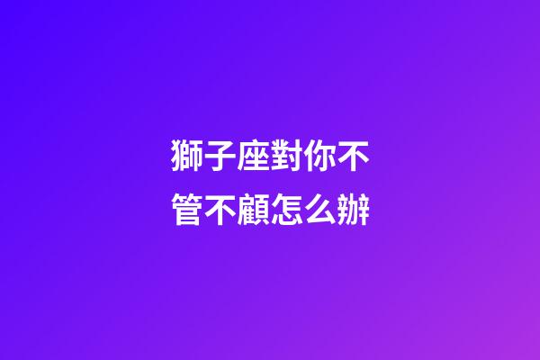 獅子座對你不管不顧怎么辦-第1張-星座運勢-玄機派