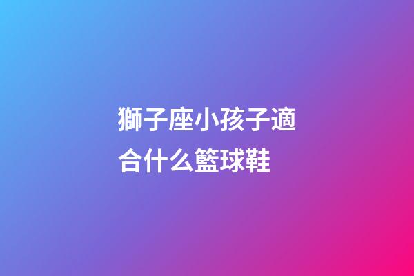 獅子座小孩子適合什么籃球鞋