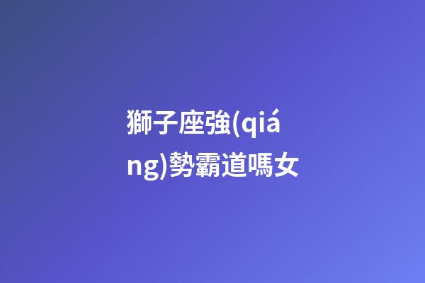 獅子座強(qiáng)勢霸道嗎女-第1張-星座運(yùn)勢-玄機(jī)派