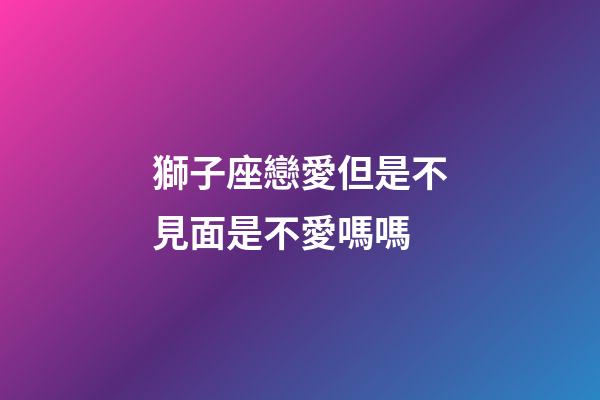 獅子座戀愛但是不見面是不愛嗎嗎-第1張-星座運勢-玄機派