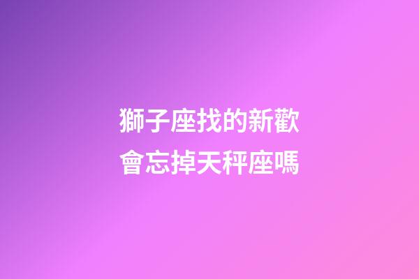 獅子座找的新歡會忘掉天秤座嗎