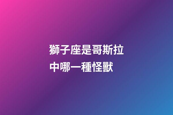 獅子座是哥斯拉中哪一種怪獸-第1張-星座運勢-玄機派