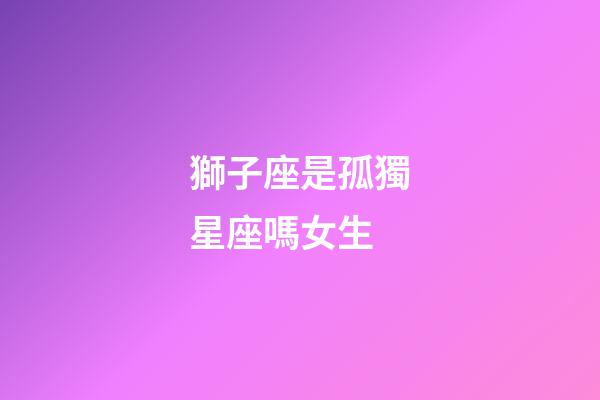 獅子座是孤獨星座嗎女生-第1張-星座運勢-玄機派