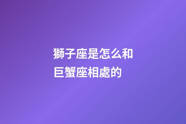 獅子座是怎么和巨蟹座相處的-第1張-星座運(yùn)勢-玄機(jī)派