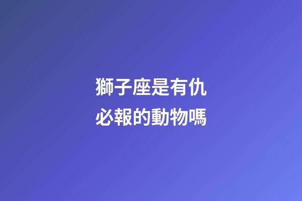 獅子座是有仇必報的動物嗎-第1張-星座運勢-玄機(jī)派