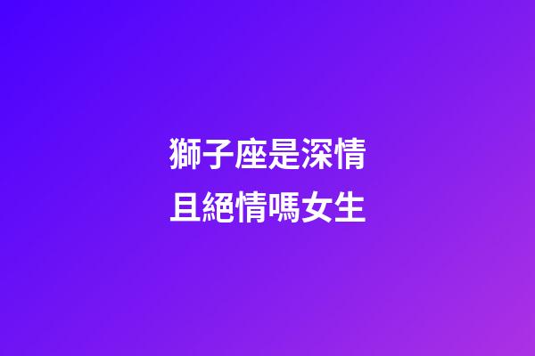 獅子座是深情且絕情嗎女生-第1張-星座運勢-玄機派