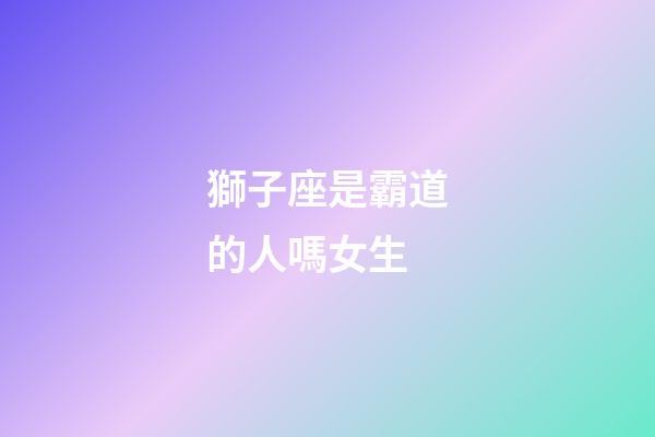 獅子座是霸道的人嗎女生-第1張-星座運勢-玄機派