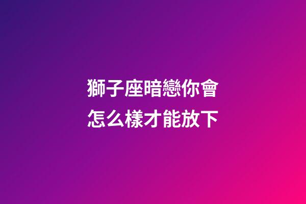 獅子座暗戀你會怎么樣才能放下-第1張-星座運勢-玄機派