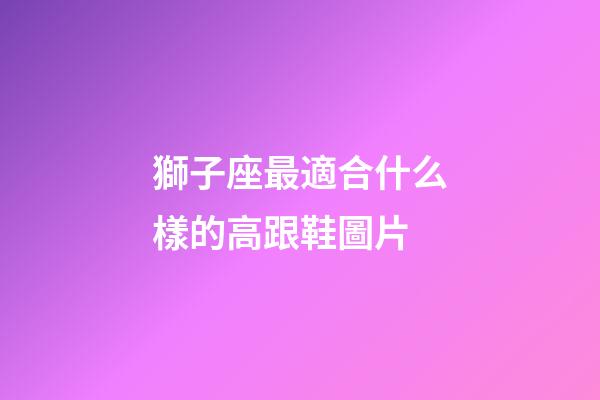 獅子座最適合什么樣的高跟鞋圖片-第1張-星座運(yùn)勢-玄機(jī)派