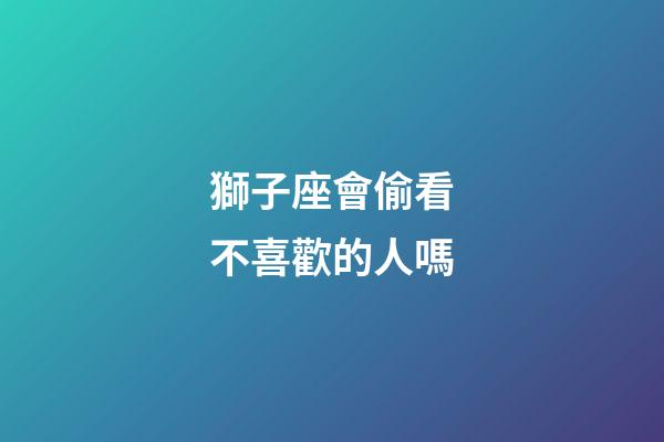 獅子座會偷看不喜歡的人嗎-第1張-星座運勢-玄機派