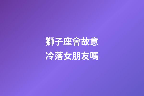 獅子座會故意冷落女朋友嗎-第1張-星座運勢-玄機派