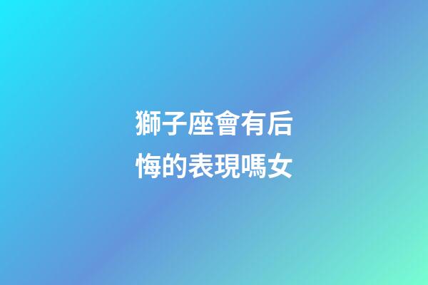 獅子座會有后悔的表現嗎女-第1張-星座運勢-玄機派