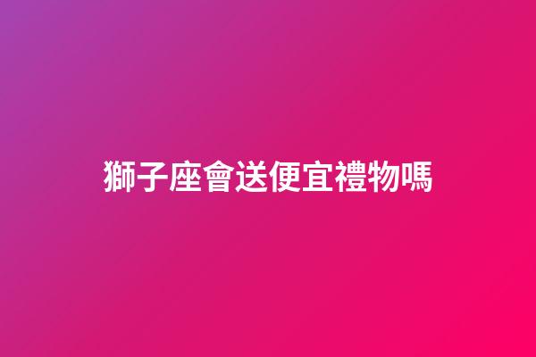 獅子座會送便宜禮物嗎-第1張-星座運勢-玄機派