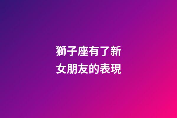 獅子座有了新女朋友的表現-第1張-星座運勢-玄機派