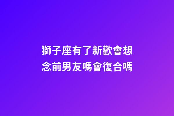 獅子座有了新歡會想念前男友嗎會復合嗎-第1張-星座運勢-玄機派