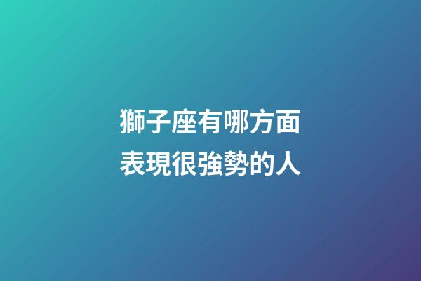 獅子座有哪方面表現很強勢的人-第1張-星座運勢-玄機派