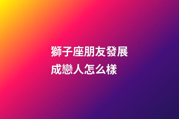 獅子座朋友發展成戀人怎么樣-第1張-星座運勢-玄機派