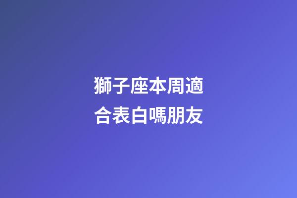 獅子座本周適合表白嗎朋友-第1張-星座運勢-玄機派