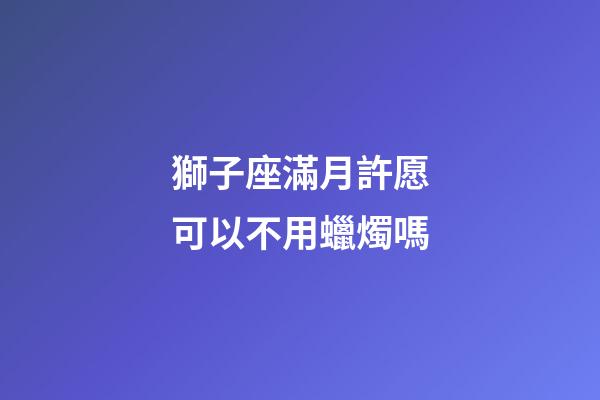 獅子座滿月許愿可以不用蠟燭嗎-第1張-星座運勢-玄機派